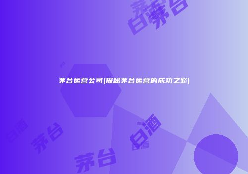 茅台运营公司(探秘茅台运营的成功之路)