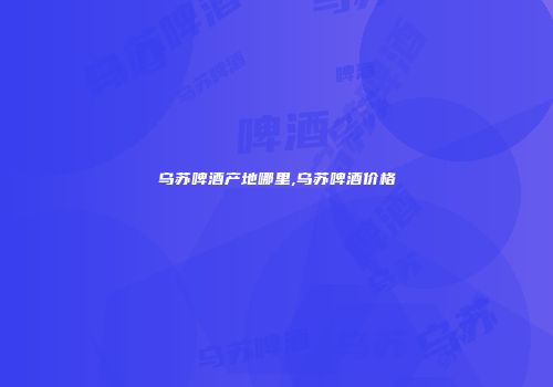乌苏啤酒产地哪里,乌苏啤酒价格