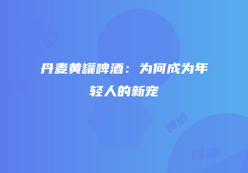 丹麦黄罐啤酒：为何成为年轻人的新宠