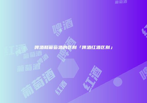 啤酒和葡萄酒的区别「啤酒红酒区别」