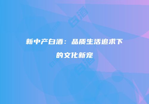 新中产白酒：品质生活追求下的文化新宠