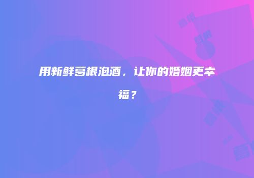 用新鲜葛根泡酒，让你的婚姻更幸福？