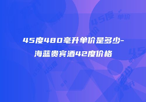45度480毫升单价是多少-海蓝贵宾酒42度价格