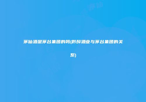 茅仙酒是茅台集团的吗(黔醉酒业与茅台集团的关系)