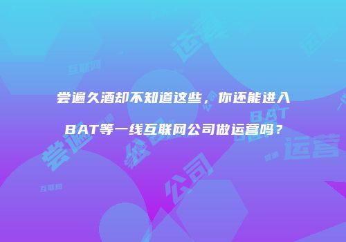 尝遍久酒却不知道这些，你还能进入BAT等一线互联网公司做运营吗？