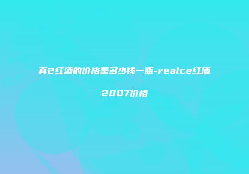 真2红酒的价格是多少钱一瓶-realce红酒2007价格