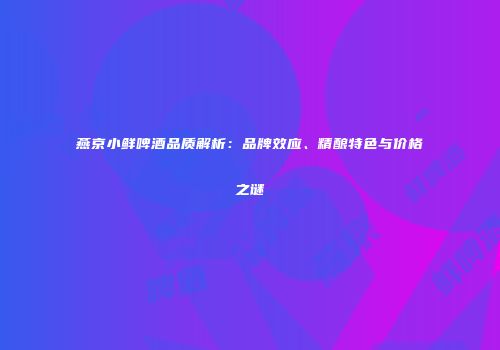 燕京小鲜啤酒品质解析：品牌效应、精酿特色与价格之谜