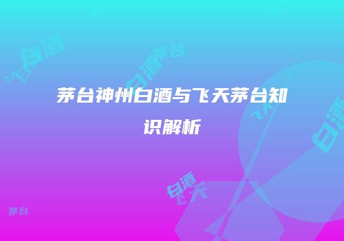 茅台神州白酒与飞天茅台知识解析