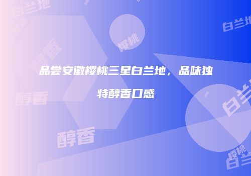 品尝安徽樱桃三星白兰地，品味独特醇香口感