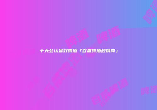 十大公认最好啤酒「百威啤酒经销商」