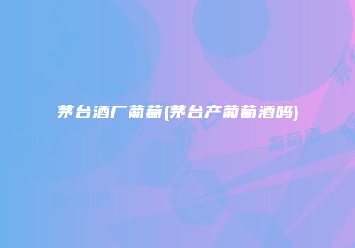 茅台酒厂葡萄(茅台产葡萄酒吗)