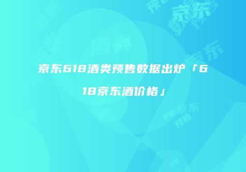京东618酒类预售数据出炉「618京东酒价格」