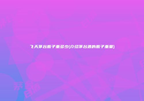飞天茅台瓶子重多少(介绍茅台酒的瓶子重量)