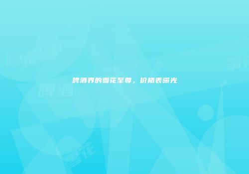 啤酒界的雪花至尊，价格表曝光
