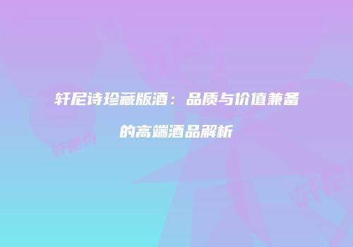 轩尼诗珍藏版酒：品质与价值兼备的高端酒品解析