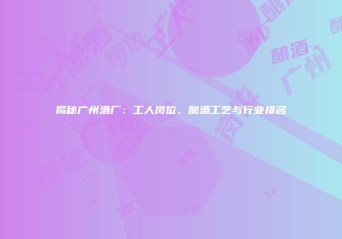 揭秘广州酒厂：工人岗位、酿酒工艺与行业排名