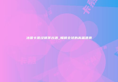 法国卡慕经销茅台酒_畅销全球的高端酒类