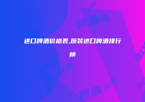 进口啤酒价格表,原装进口啤酒排行榜