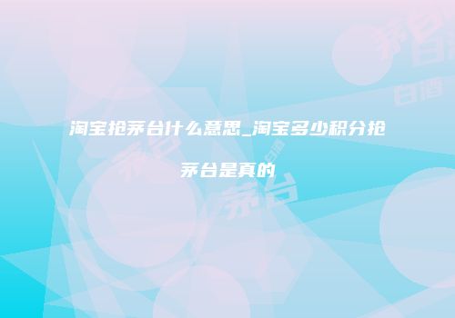 淘宝抢茅台什么意思_淘宝多少积分抢茅台是真的