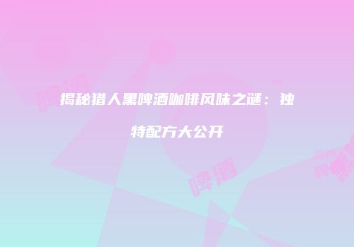 揭秘猎人黑啤酒咖啡风味之谜：独特配方大公开