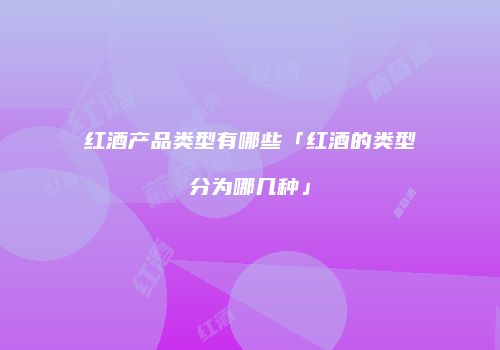 红酒产品类型有哪些「红酒的类型分为哪几种」