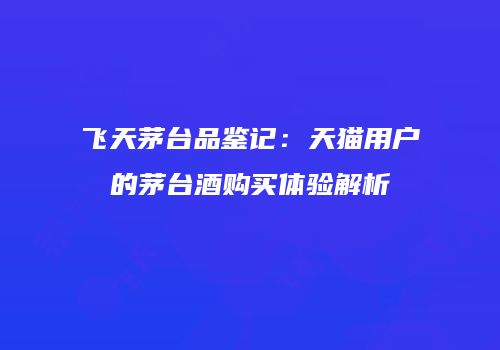 飞天茅台品鉴记：天猫用户的茅台酒购买体验解析