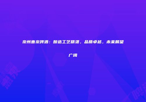 泉州惠泉啤酒：酿造工艺精湛，品质卓越，未来展望广阔