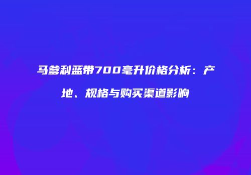 马爹利蓝带700毫升价格分析：产地、规格与购买渠道影响