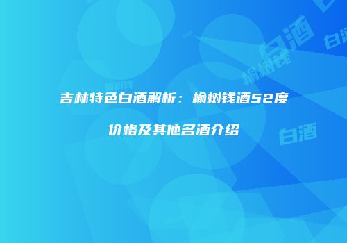 吉林特色白酒解析：榆树钱酒52度价格及其他名酒介绍