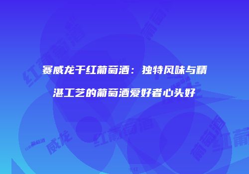 赛威龙干红葡萄酒：独特风味与精湛工艺的葡萄酒爱好者心头好