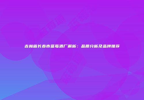 吉林省长春市蓝莓酒厂解析：品质分析及品牌推荐