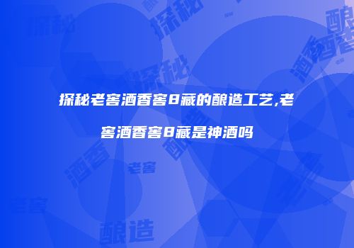 探秘老窖酒香窖8藏的酿造工艺,老窖酒香窖8藏是神酒吗
