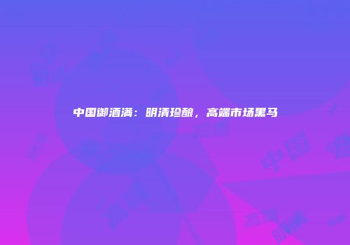 中国御酒满：明清珍酿，高端市场黑马