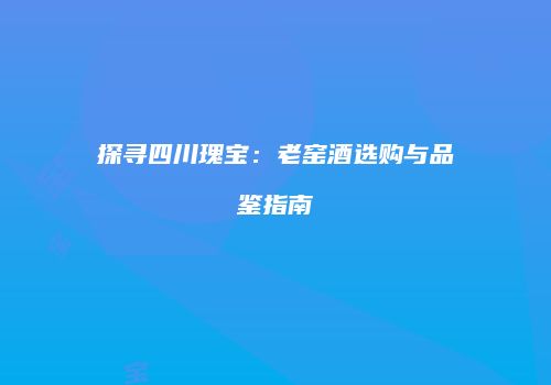 探寻四川瑰宝：老窑酒选购与品鉴指南