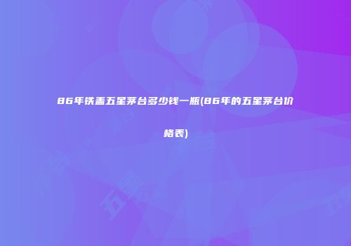 86年铁盖五星茅台多少钱一瓶(86年的五星茅台价格表)