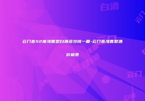 云门春52度浓香型白酒多少钱一箱-云门春浓香型酒价格表
