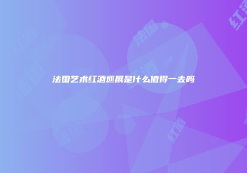 法国艺术红酒巡展是什么值得一去吗