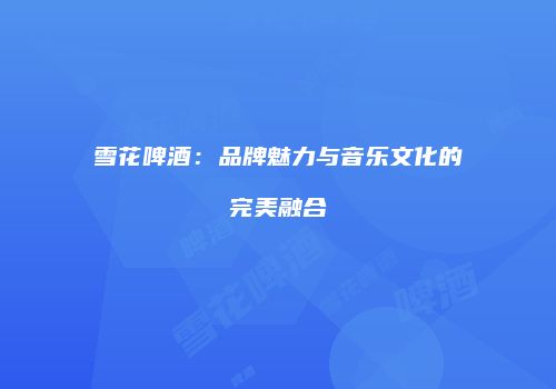 雪花啤酒：品牌魅力与音乐文化的完美融合