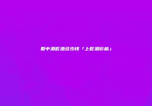 蜀中酒匠酒多少钱「上匠酒价格」