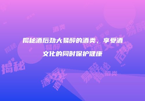 揭秘酒后劲大易醉的酒类，享受酒文化的同时保护健康