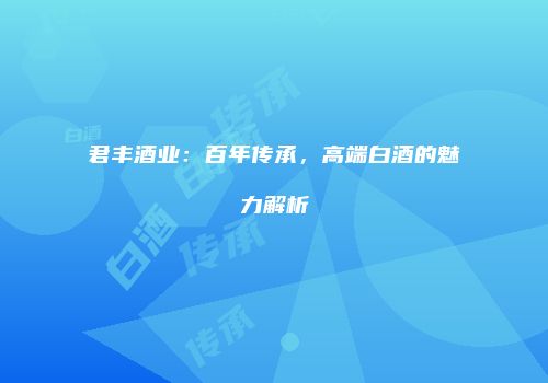 君丰酒业：百年传承，高端白酒的魅力解析