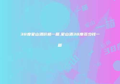38度蒙山酒价格一箱,蒙山酒38度多少钱一箱