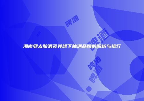 海南亚太酿酒及其旗下啤酒品牌的解析与排行