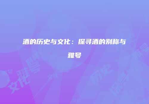 酒的历史与文化：探寻酒的别称与雅号