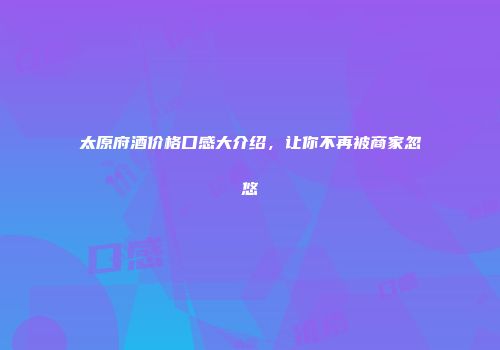 太原府酒价格口感大介绍，让你不再被商家忽悠