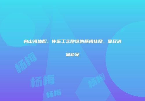 舟山海仙配：传统工艺酿造的杨梅佳酿，夏日消暑新宠
