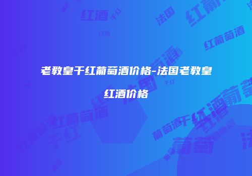 老教皇干红葡萄酒价格-法国老教皇红酒价格