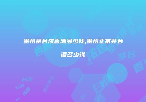 贵州茅台浓香酒多少钱,贵州正宗茅台酒多少钱