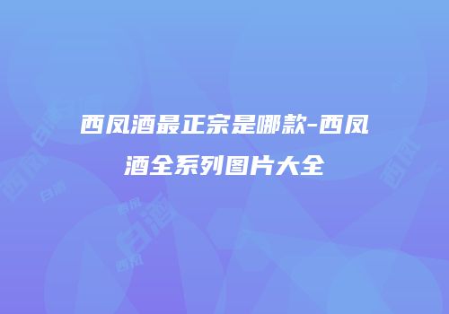 西凤酒最正宗是哪款-西凤酒全系列图片大全