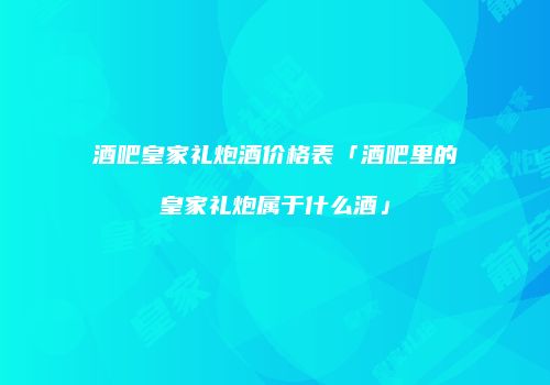 酒吧皇家礼炮酒价格表「酒吧里的皇家礼炮属于什么酒」